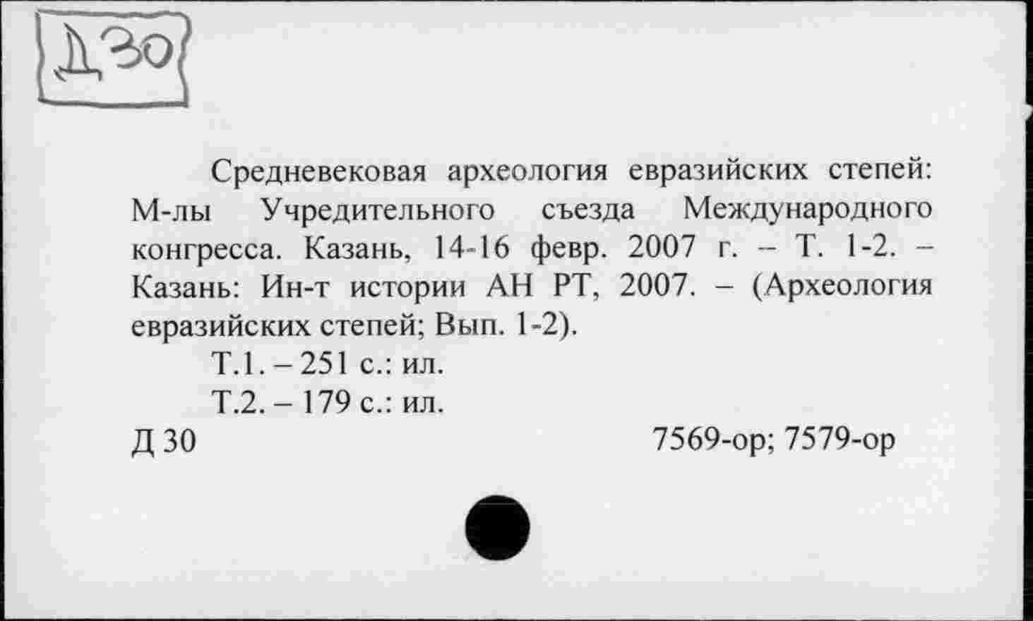 ﻿
Средневековая археология евразийских степей: М-лы Учредительного съезда Международного конгресса. Казань, 14-16 февр. 2007 г. - Т. 1-2. -Казань: Ин-т истории АН РТ, 2007. — (Археология евразийских степей; Вып. 1-2).
Т.1.-251 с.: ил.
Т.2.-179 с.: ил.
Д 30	7569-ор; 7579-ор